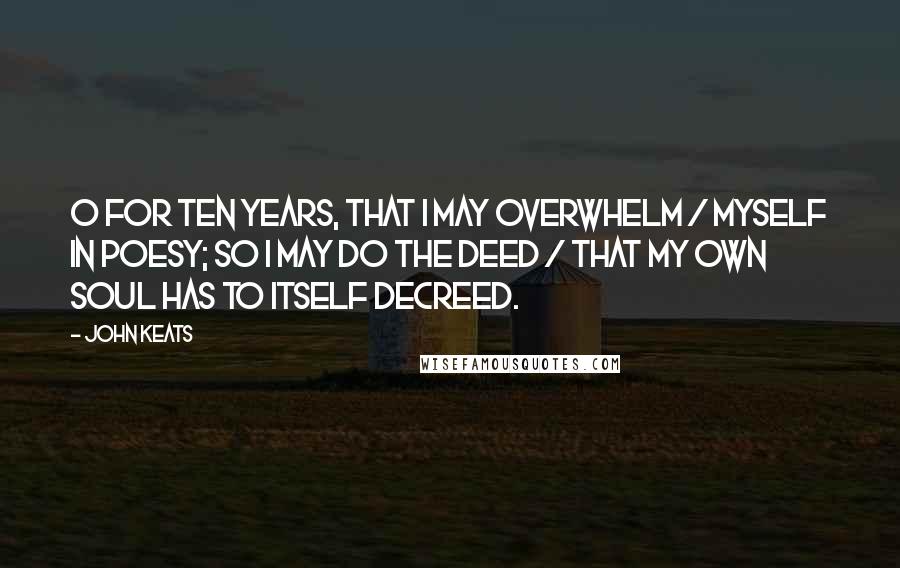 John Keats Quotes: O for ten years, that I may overwhelm / Myself in poesy; so I may do the deed / That my own soul has to itself decreed.