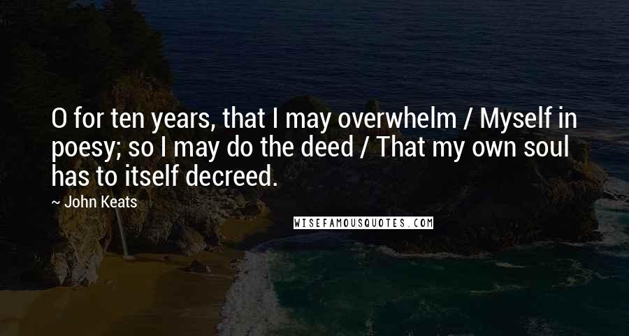 John Keats Quotes: O for ten years, that I may overwhelm / Myself in poesy; so I may do the deed / That my own soul has to itself decreed.