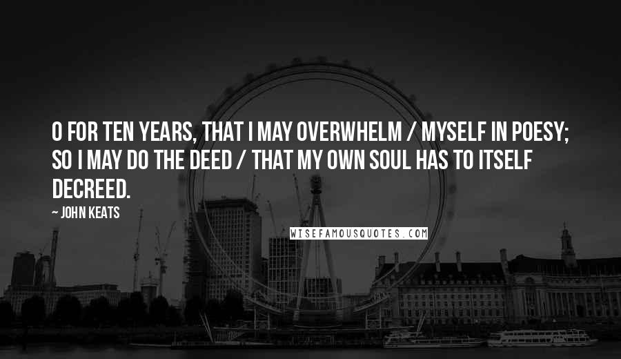 John Keats Quotes: O for ten years, that I may overwhelm / Myself in poesy; so I may do the deed / That my own soul has to itself decreed.