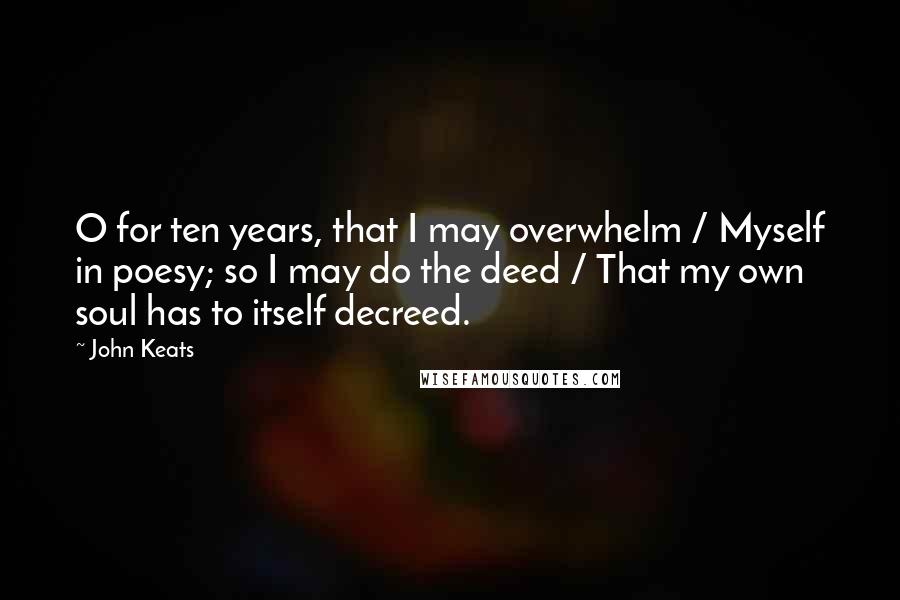 John Keats Quotes: O for ten years, that I may overwhelm / Myself in poesy; so I may do the deed / That my own soul has to itself decreed.