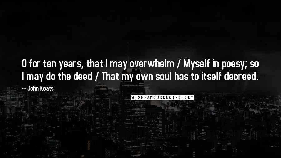 John Keats Quotes: O for ten years, that I may overwhelm / Myself in poesy; so I may do the deed / That my own soul has to itself decreed.