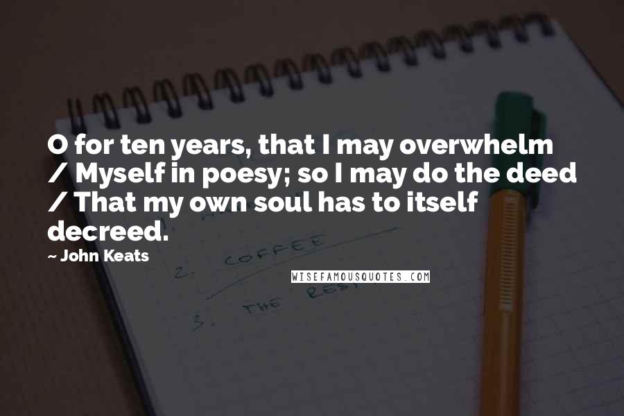 John Keats Quotes: O for ten years, that I may overwhelm / Myself in poesy; so I may do the deed / That my own soul has to itself decreed.