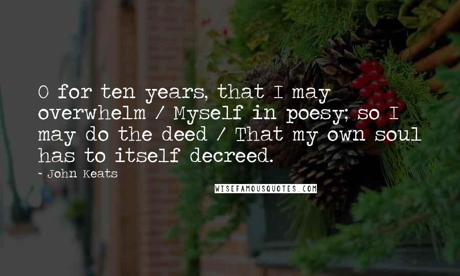 John Keats Quotes: O for ten years, that I may overwhelm / Myself in poesy; so I may do the deed / That my own soul has to itself decreed.