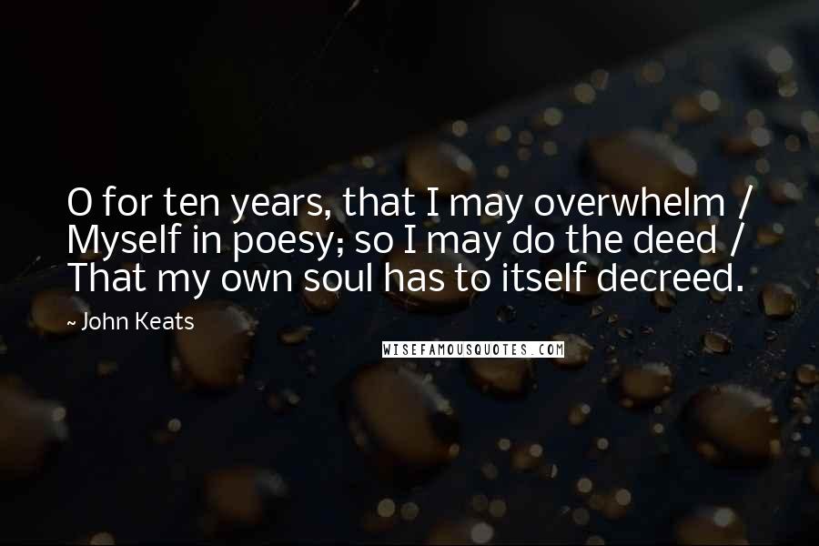 John Keats Quotes: O for ten years, that I may overwhelm / Myself in poesy; so I may do the deed / That my own soul has to itself decreed.