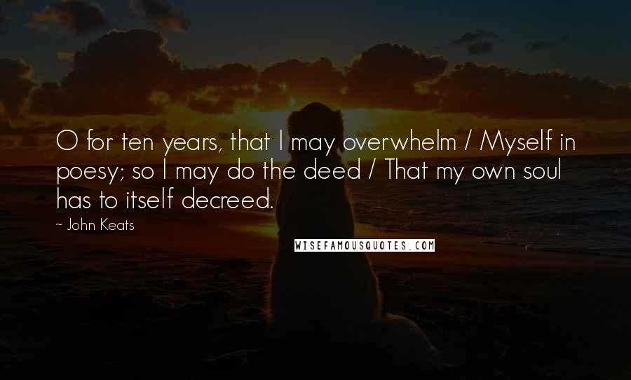 John Keats Quotes: O for ten years, that I may overwhelm / Myself in poesy; so I may do the deed / That my own soul has to itself decreed.