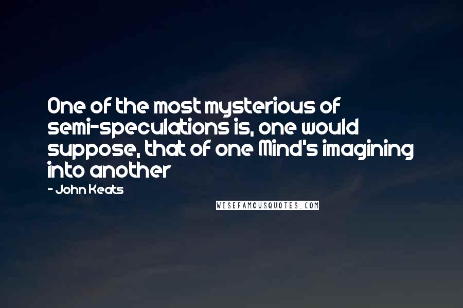 John Keats Quotes: One of the most mysterious of semi-speculations is, one would suppose, that of one Mind's imagining into another