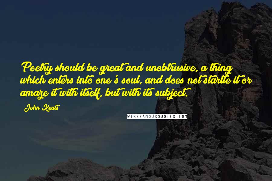 John Keats Quotes: Poetry should be great and unobtrusive, a thing which enters into one's soul, and does not startle it or amaze it with itself, but with its subject.