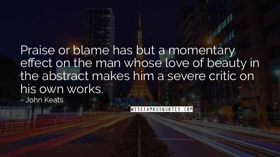 John Keats Quotes: Praise or blame has but a momentary effect on the man whose love of beauty in the abstract makes him a severe critic on his own works.