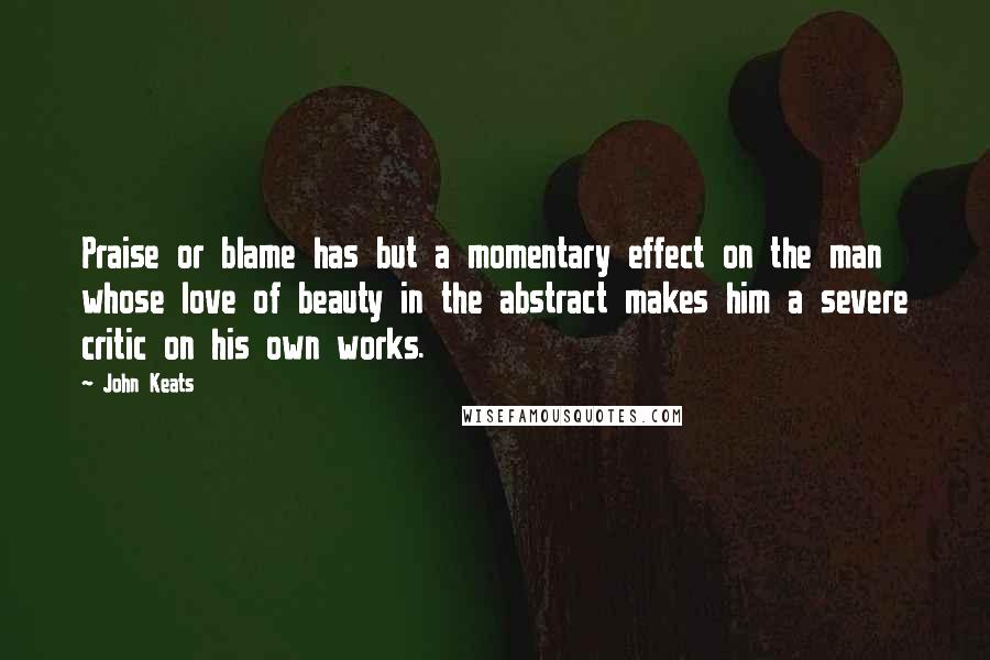John Keats Quotes: Praise or blame has but a momentary effect on the man whose love of beauty in the abstract makes him a severe critic on his own works.