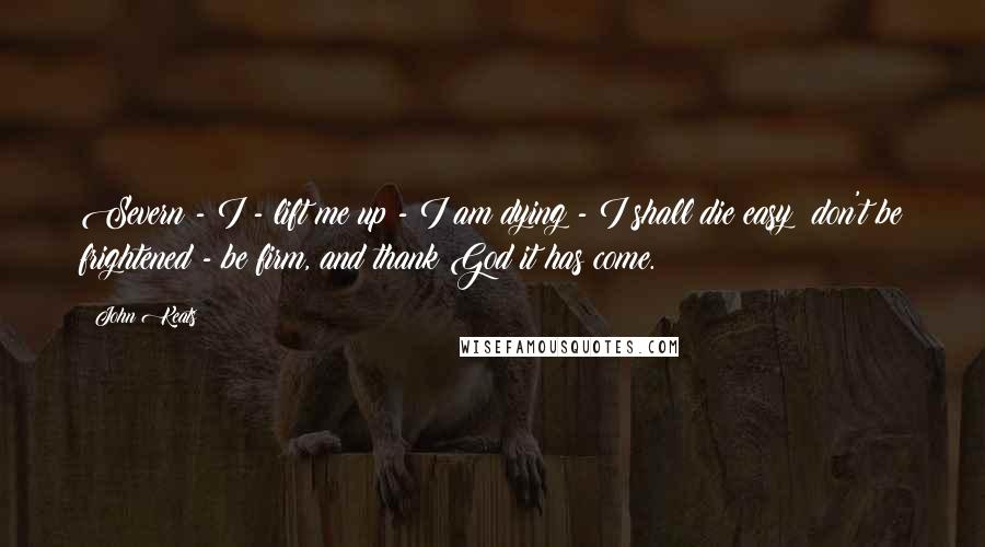 John Keats Quotes: Severn - I - lift me up - I am dying - I shall die easy; don't be frightened - be firm, and thank God it has come.