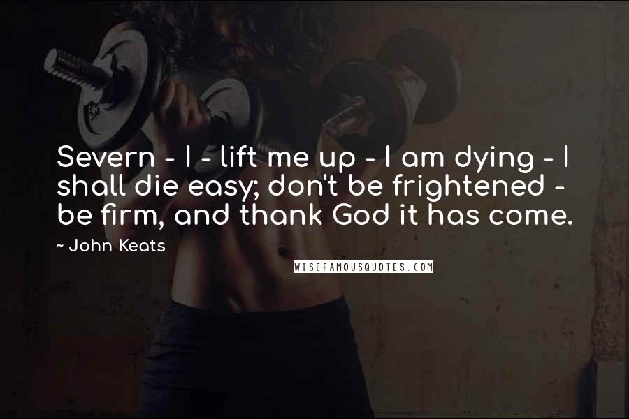John Keats Quotes: Severn - I - lift me up - I am dying - I shall die easy; don't be frightened - be firm, and thank God it has come.