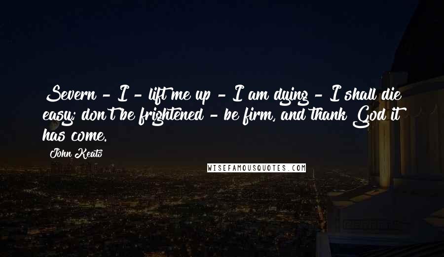 John Keats Quotes: Severn - I - lift me up - I am dying - I shall die easy; don't be frightened - be firm, and thank God it has come.