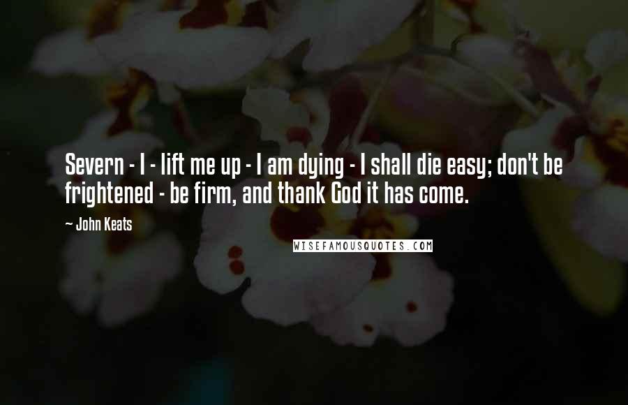John Keats Quotes: Severn - I - lift me up - I am dying - I shall die easy; don't be frightened - be firm, and thank God it has come.