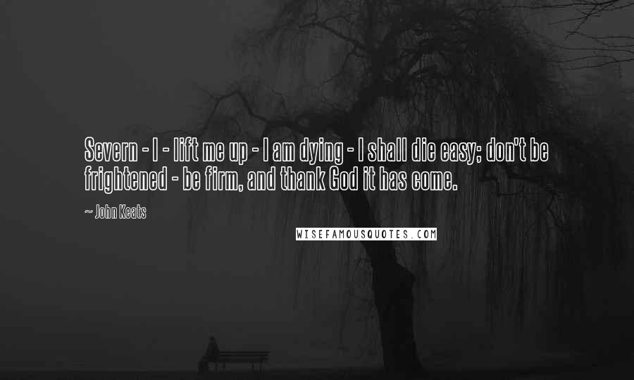 John Keats Quotes: Severn - I - lift me up - I am dying - I shall die easy; don't be frightened - be firm, and thank God it has come.
