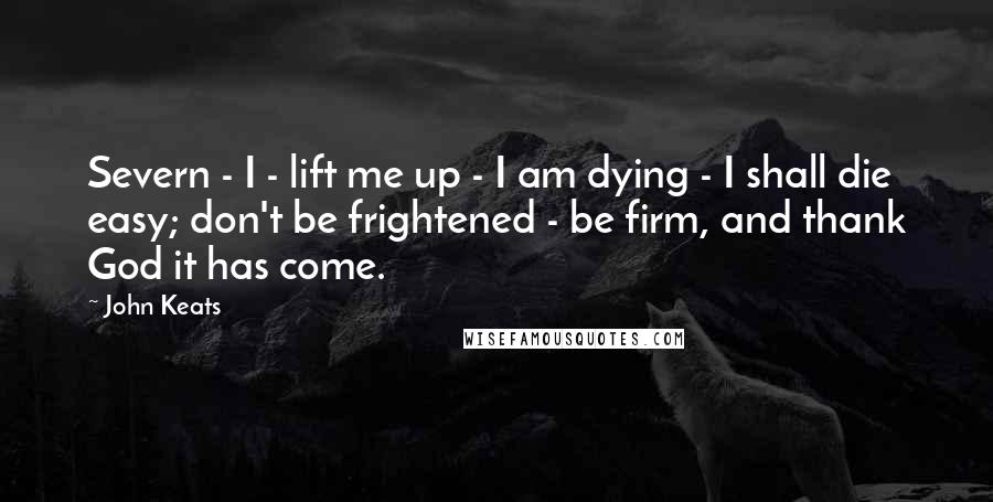 John Keats Quotes: Severn - I - lift me up - I am dying - I shall die easy; don't be frightened - be firm, and thank God it has come.