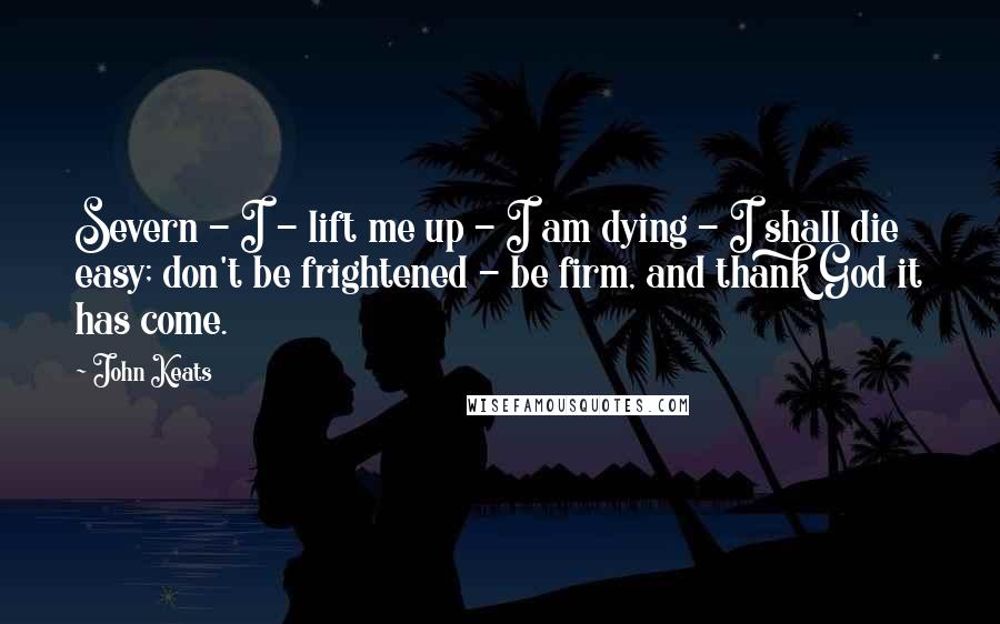 John Keats Quotes: Severn - I - lift me up - I am dying - I shall die easy; don't be frightened - be firm, and thank God it has come.