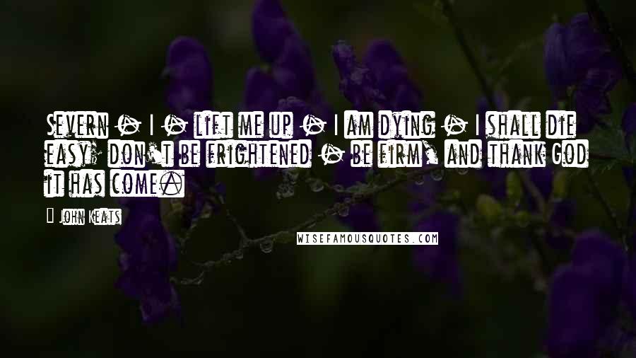 John Keats Quotes: Severn - I - lift me up - I am dying - I shall die easy; don't be frightened - be firm, and thank God it has come.