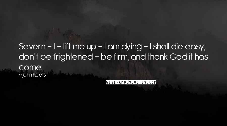 John Keats Quotes: Severn - I - lift me up - I am dying - I shall die easy; don't be frightened - be firm, and thank God it has come.