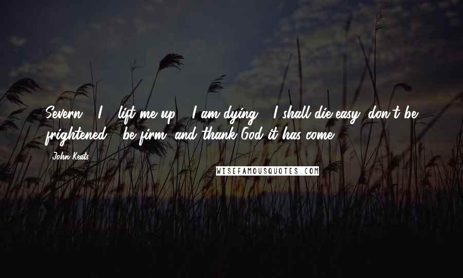 John Keats Quotes: Severn - I - lift me up - I am dying - I shall die easy; don't be frightened - be firm, and thank God it has come.