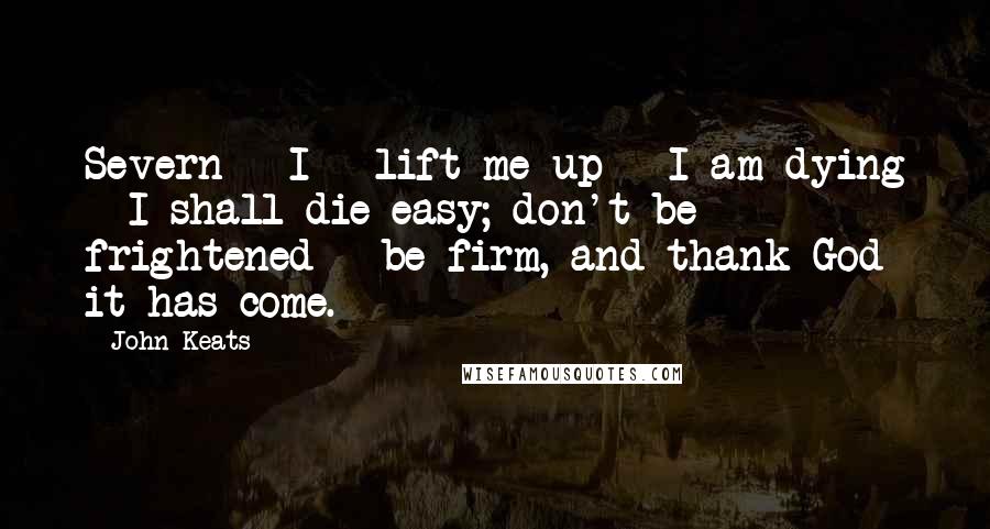 John Keats Quotes: Severn - I - lift me up - I am dying - I shall die easy; don't be frightened - be firm, and thank God it has come.