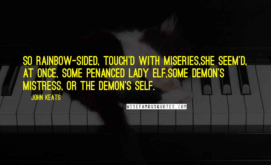 John Keats Quotes: So rainbow-sided, touch'd with miseries,She seem'd, at once, some penanced lady elf,Some demon's mistress, or the demon's self.