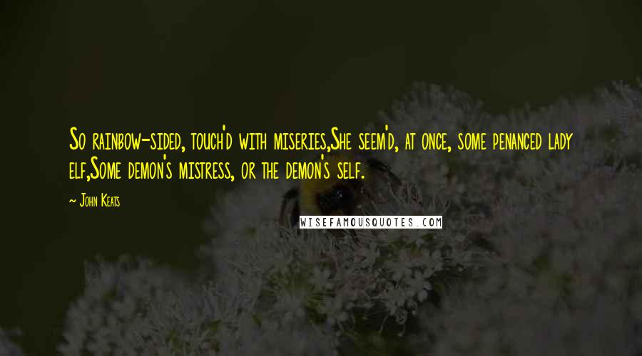 John Keats Quotes: So rainbow-sided, touch'd with miseries,She seem'd, at once, some penanced lady elf,Some demon's mistress, or the demon's self.