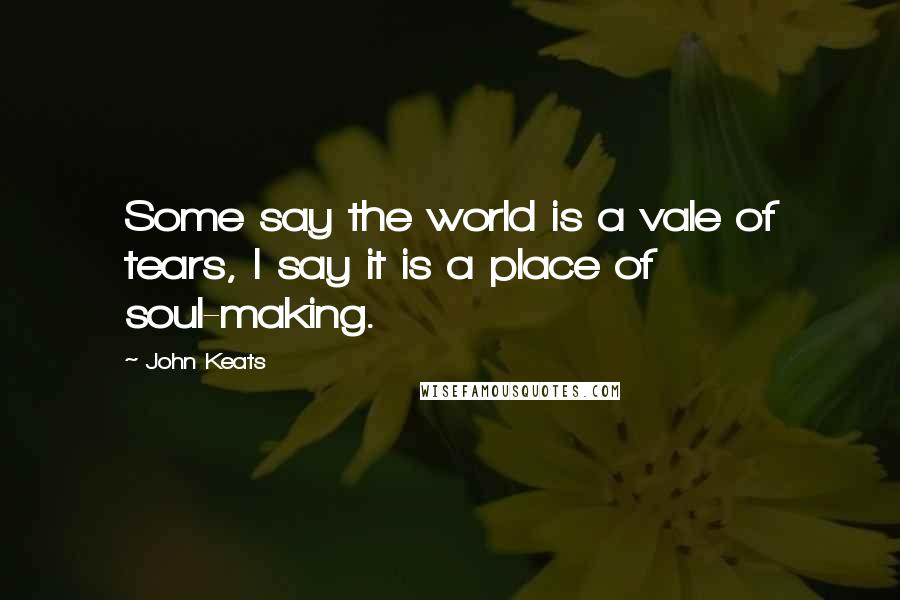 John Keats Quotes: Some say the world is a vale of tears, I say it is a place of soul-making.