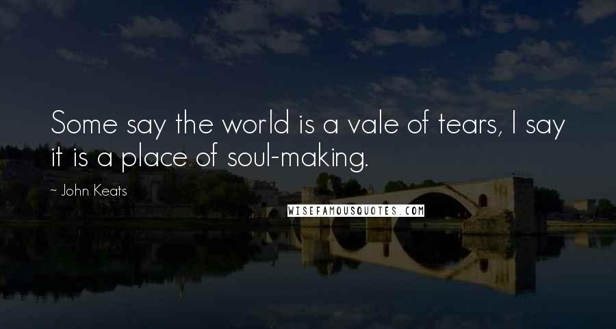 John Keats Quotes: Some say the world is a vale of tears, I say it is a place of soul-making.