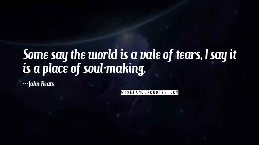 John Keats Quotes: Some say the world is a vale of tears, I say it is a place of soul-making.