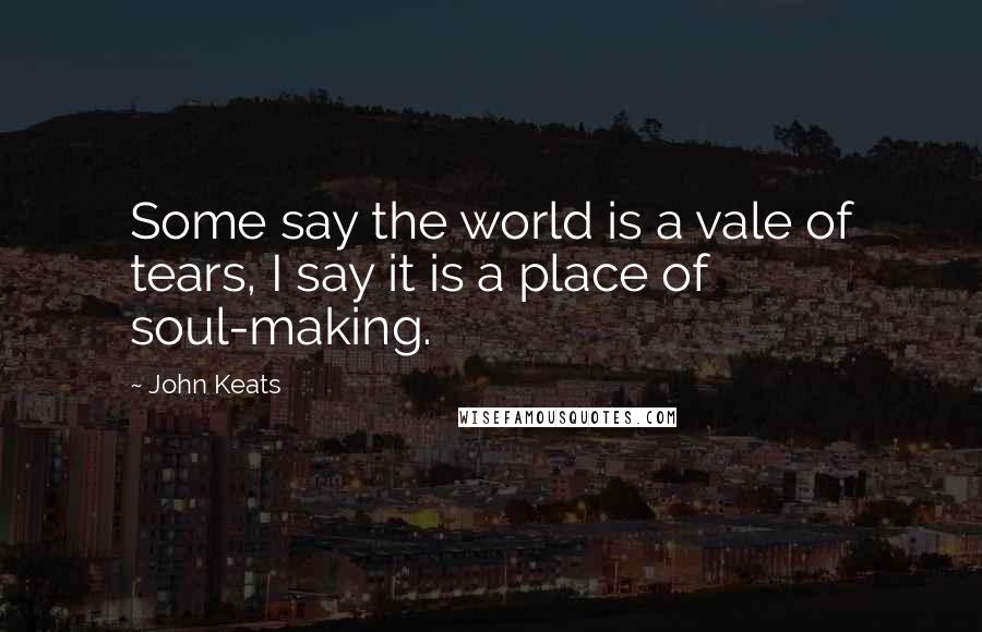 John Keats Quotes: Some say the world is a vale of tears, I say it is a place of soul-making.