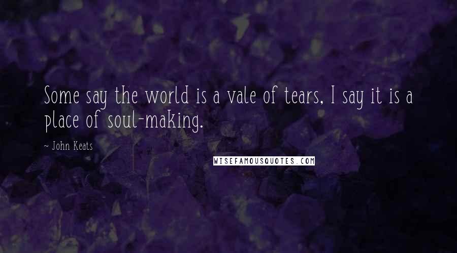 John Keats Quotes: Some say the world is a vale of tears, I say it is a place of soul-making.