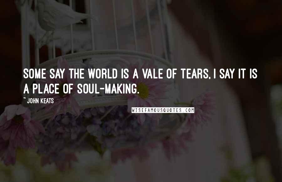 John Keats Quotes: Some say the world is a vale of tears, I say it is a place of soul-making.