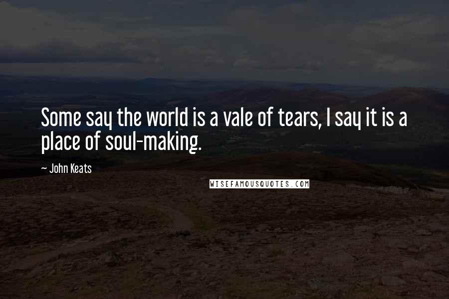 John Keats Quotes: Some say the world is a vale of tears, I say it is a place of soul-making.