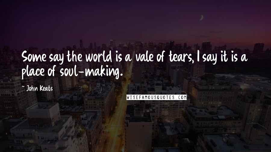 John Keats Quotes: Some say the world is a vale of tears, I say it is a place of soul-making.