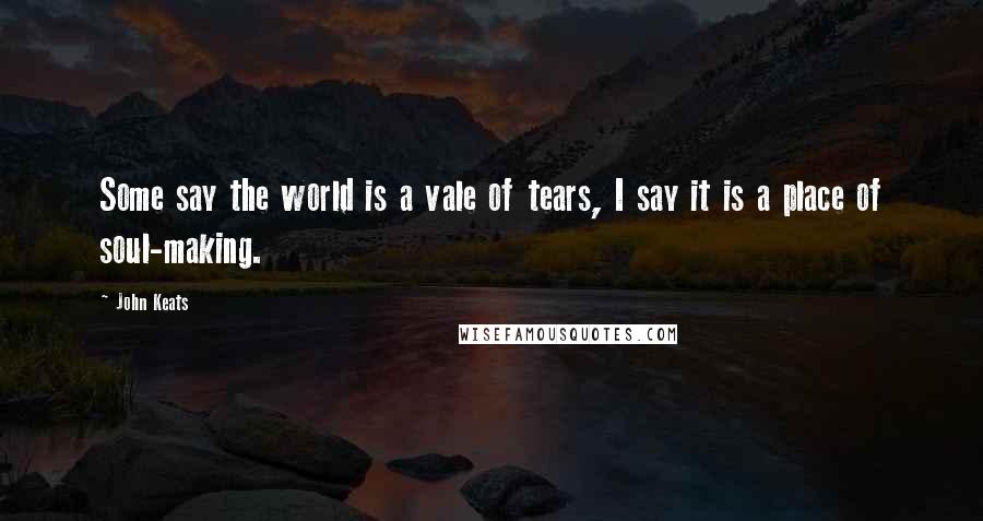 John Keats Quotes: Some say the world is a vale of tears, I say it is a place of soul-making.