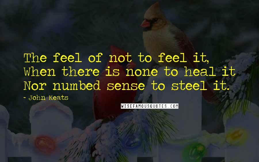 John Keats Quotes: The feel of not to feel it, When there is none to heal it Nor numbed sense to steel it.