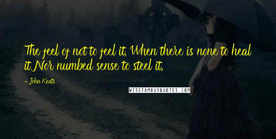 John Keats Quotes: The feel of not to feel it, When there is none to heal it Nor numbed sense to steel it.