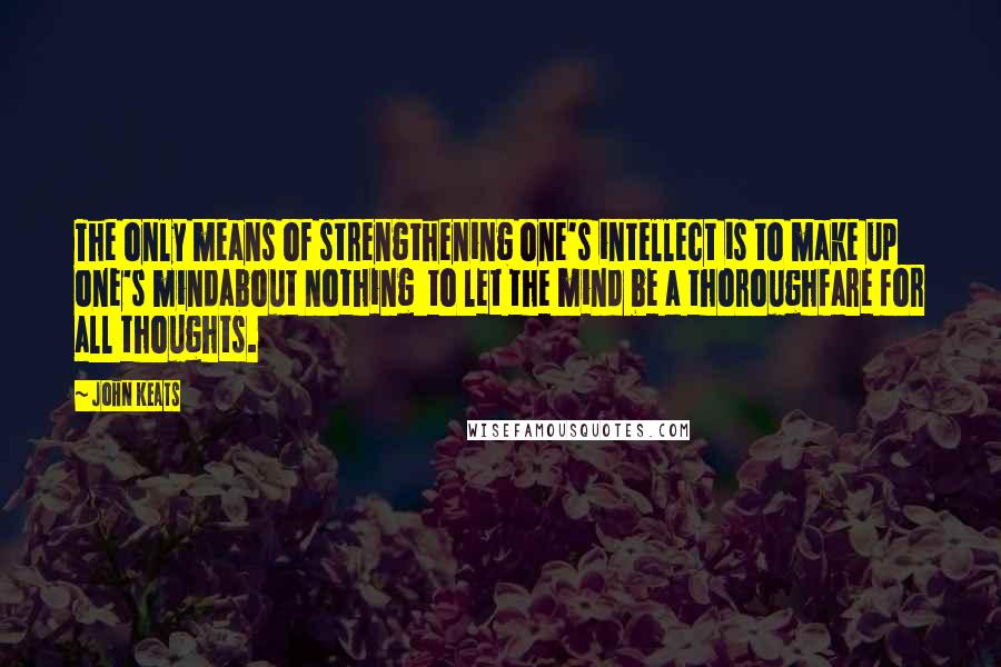 John Keats Quotes: The only means of strengthening one's intellect is to make up one's mindabout nothing to let the mind be a thoroughfare for all thoughts.