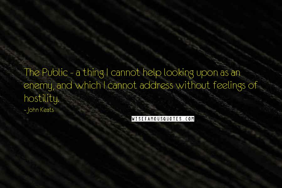 John Keats Quotes: The Public - a thing I cannot help looking upon as an enemy, and which I cannot address without feelings of hostility.
