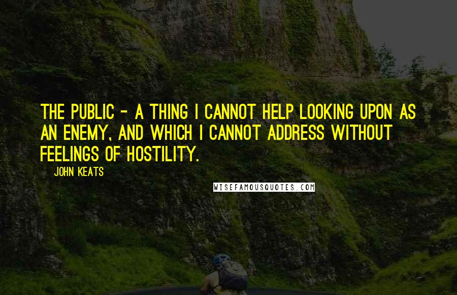 John Keats Quotes: The Public - a thing I cannot help looking upon as an enemy, and which I cannot address without feelings of hostility.