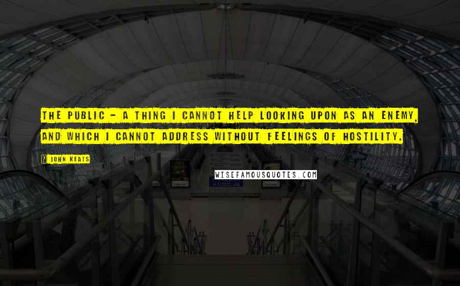 John Keats Quotes: The Public - a thing I cannot help looking upon as an enemy, and which I cannot address without feelings of hostility.