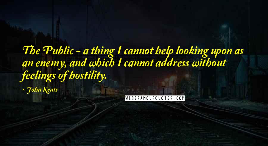 John Keats Quotes: The Public - a thing I cannot help looking upon as an enemy, and which I cannot address without feelings of hostility.