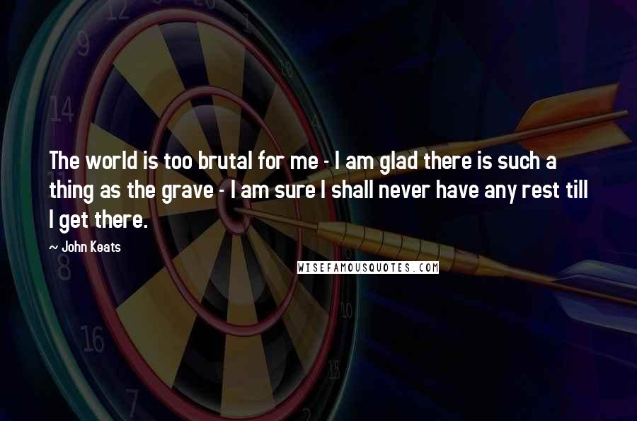 John Keats Quotes: The world is too brutal for me - I am glad there is such a thing as the grave - I am sure I shall never have any rest till I get there.