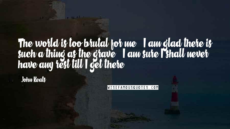 John Keats Quotes: The world is too brutal for me - I am glad there is such a thing as the grave - I am sure I shall never have any rest till I get there.