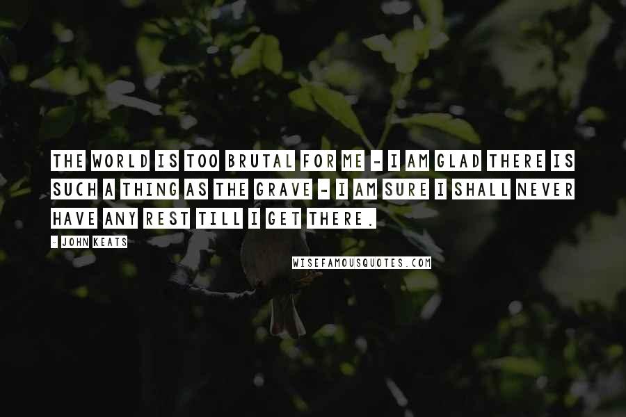 John Keats Quotes: The world is too brutal for me - I am glad there is such a thing as the grave - I am sure I shall never have any rest till I get there.