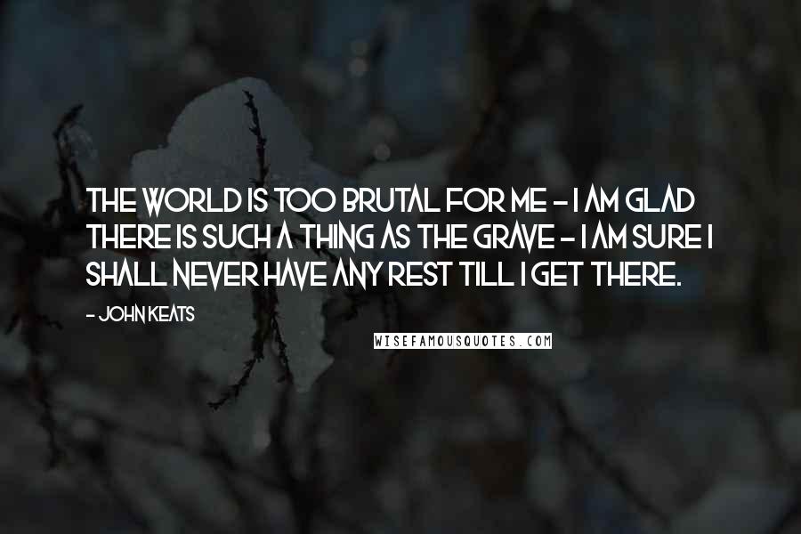 John Keats Quotes: The world is too brutal for me - I am glad there is such a thing as the grave - I am sure I shall never have any rest till I get there.