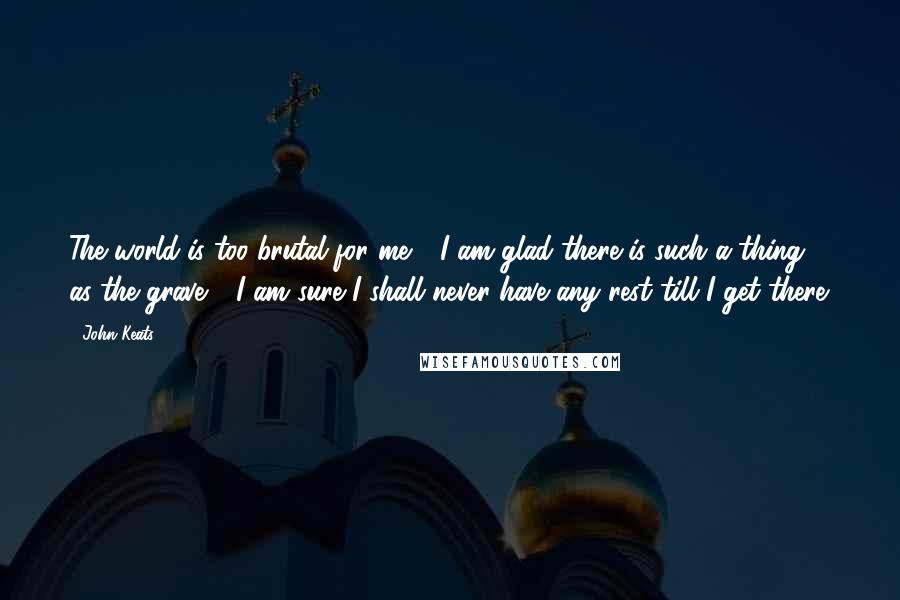 John Keats Quotes: The world is too brutal for me - I am glad there is such a thing as the grave - I am sure I shall never have any rest till I get there.
