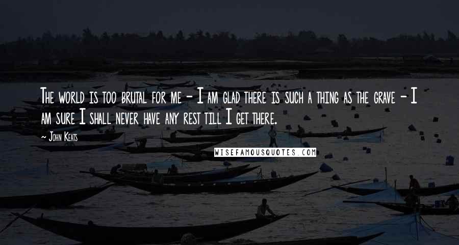 John Keats Quotes: The world is too brutal for me - I am glad there is such a thing as the grave - I am sure I shall never have any rest till I get there.