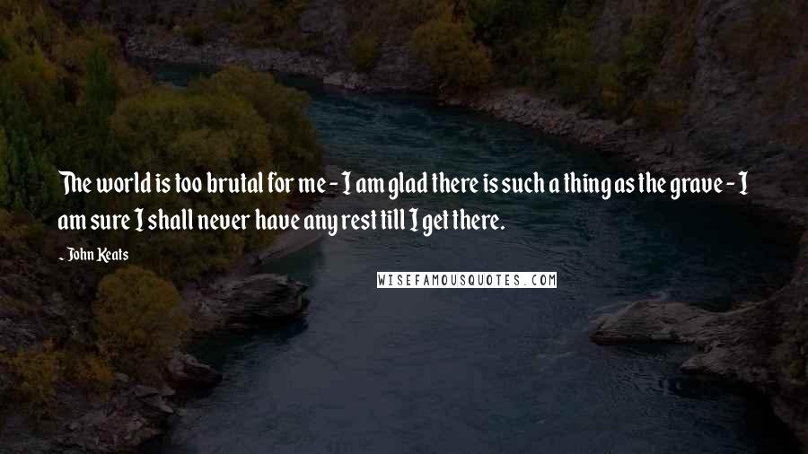 John Keats Quotes: The world is too brutal for me - I am glad there is such a thing as the grave - I am sure I shall never have any rest till I get there.