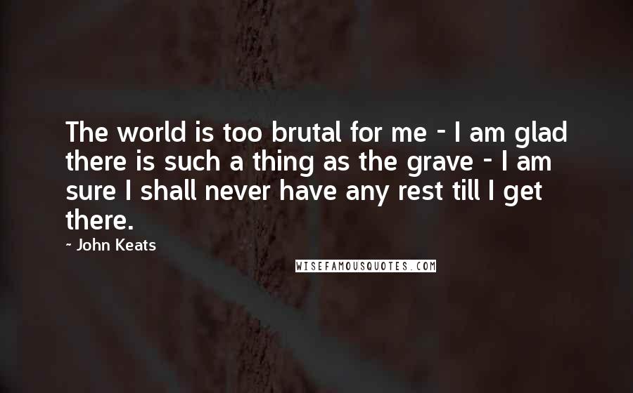 John Keats Quotes: The world is too brutal for me - I am glad there is such a thing as the grave - I am sure I shall never have any rest till I get there.